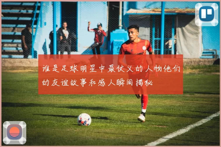 谁是足球明星中最仗义的人物他们的友谊故事和感人瞬间揭秘