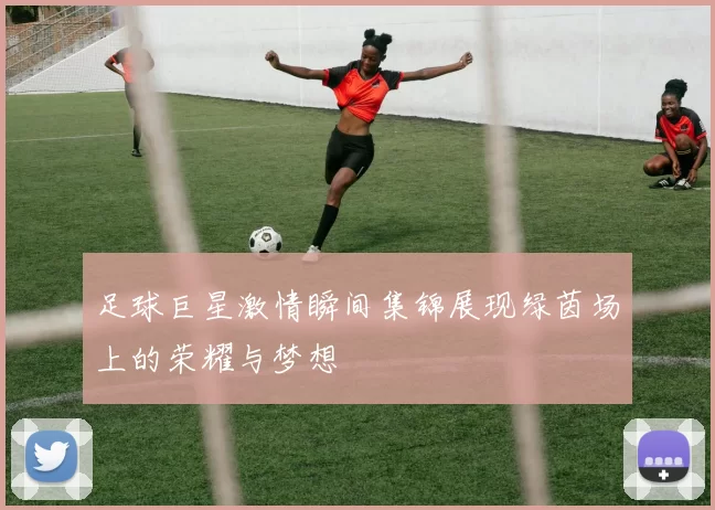 足球巨星激情瞬间集锦展现绿茵场上的荣耀与梦想