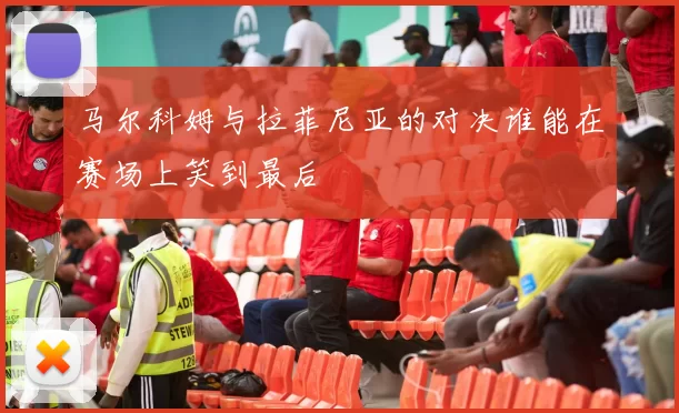 马尔科姆与拉菲尼亚的对决谁能在赛场上笑到最后