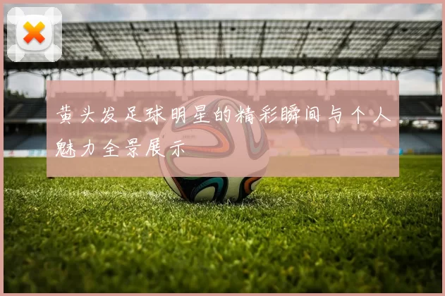 黄头发足球明星的精彩瞬间与个人魅力全景展示