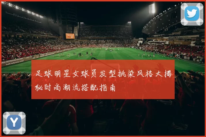 足球明星女球员发型挑染风格大揭秘时尚潮流搭配指南