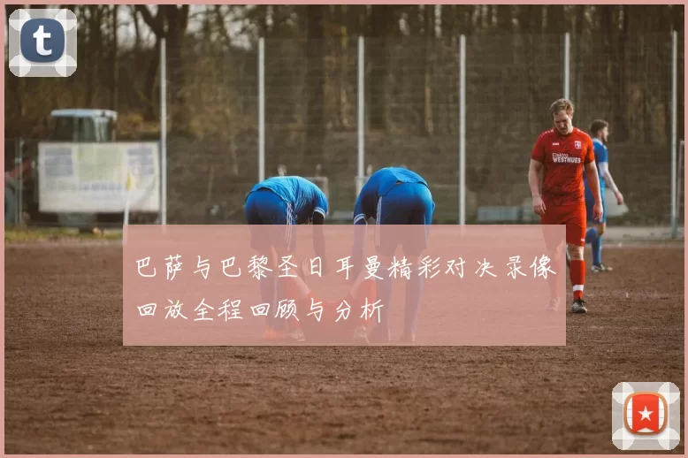 巴萨与巴黎圣日耳曼精彩对决录像回放全程回顾与分析