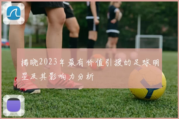 揭晓2023年最有价值引援的足球明星及其影响力分析