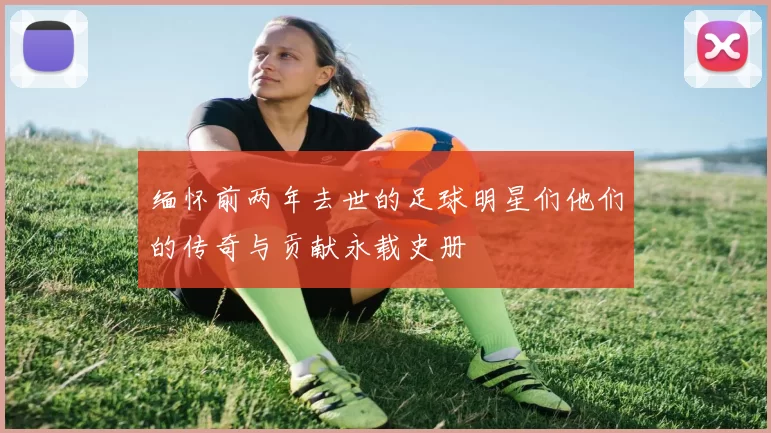 缅怀前两年去世的足球明星们他们的传奇与贡献永载史册