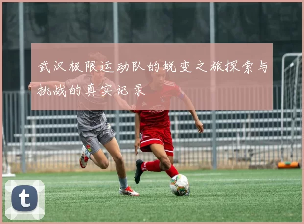 武汉极限运动队的蜕变之旅探索与挑战的真实记录