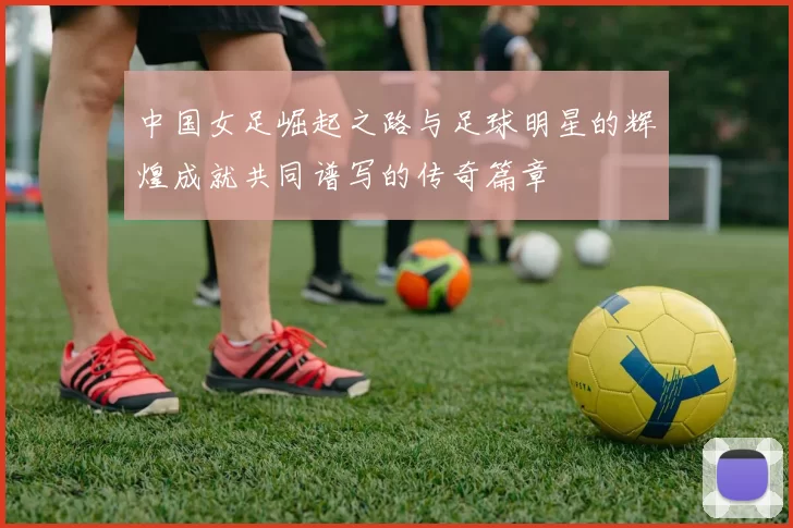中国女足崛起之路与足球明星的辉煌成就共同谱写的传奇篇章