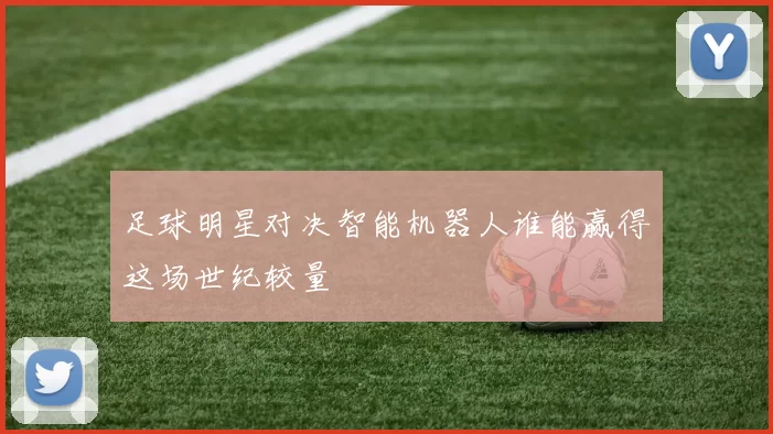 足球明星对决智能机器人谁能赢得这场世纪较量