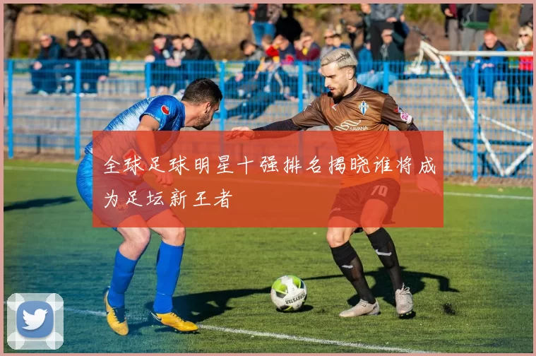 全球足球明星十强排名揭晓谁将成为足坛新王者