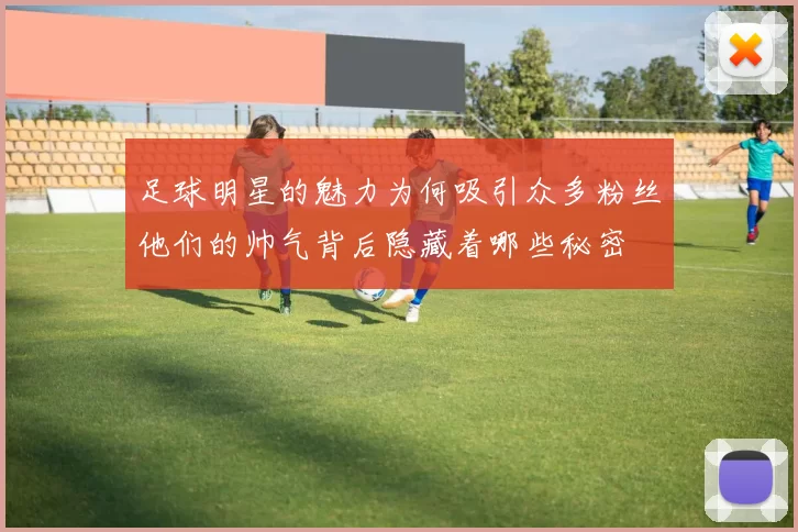 足球明星的魅力为何吸引众多粉丝他们的帅气背后隐藏着哪些秘密