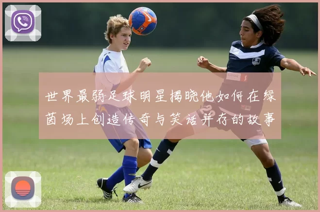 世界最弱足球明星揭晓他如何在绿茵场上创造传奇与笑话并存的故事