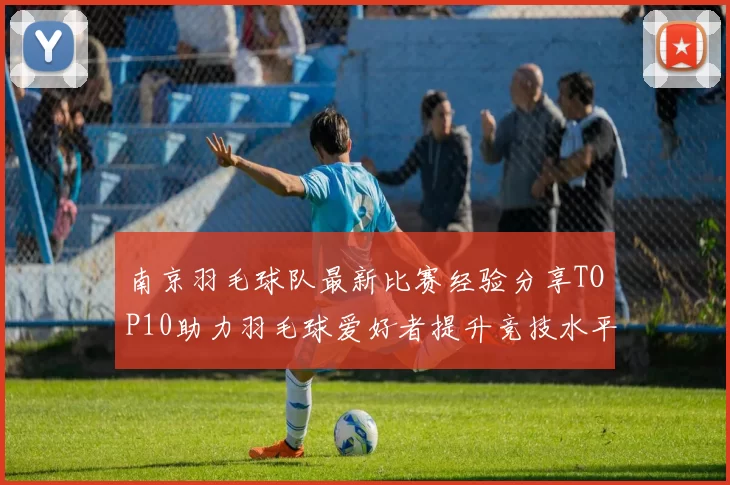 南京羽毛球队最新比赛经验分享TOP10助力羽毛球爱好者提升竞技水平