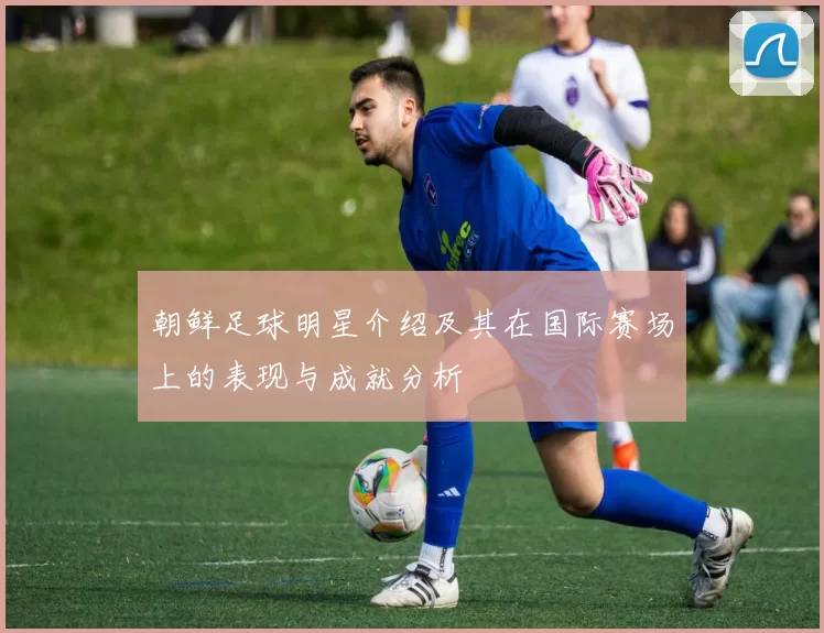 朝鲜足球明星介绍及其在国际赛场上的表现与成就分析