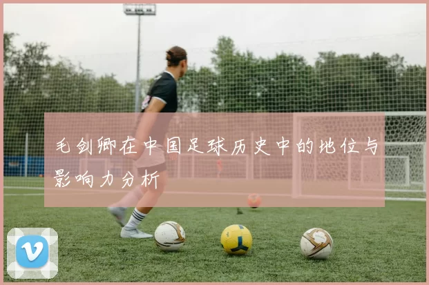毛剑卿在中国足球历史中的地位与影响力分析