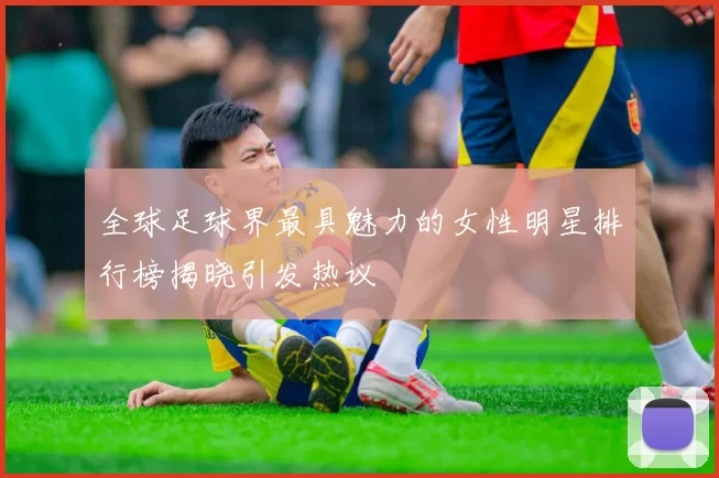 全球足球界最具魅力的女性明星排行榜揭晓引发热议