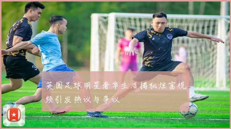 英国足球明星奢华生活揭秘炫富视频引发热议与争议
