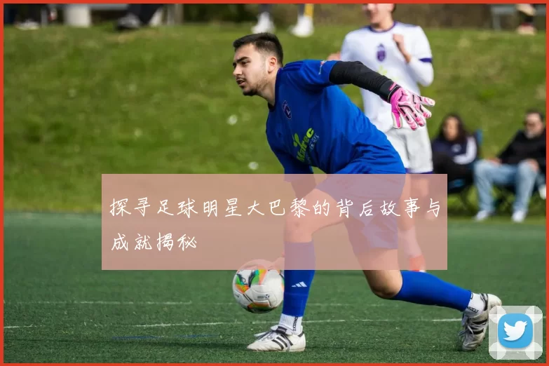 探寻足球明星大巴黎的背后故事与成就揭秘