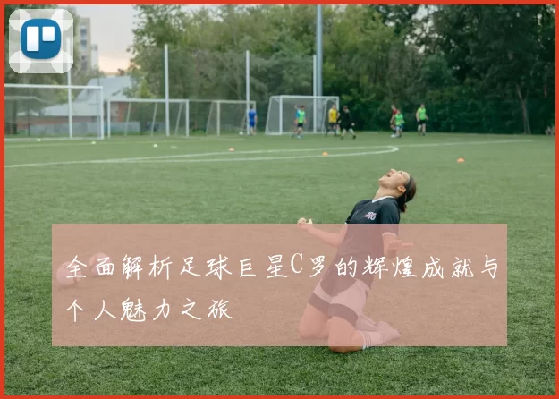 全面解析足球巨星C罗的辉煌成就与个人魅力之旅