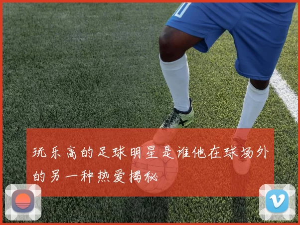 玩乐高的足球明星是谁他在球场外的另一种热爱揭秘