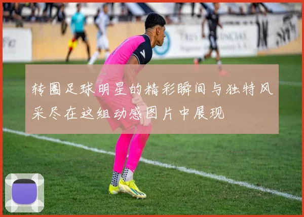 转圈足球明星的精彩瞬间与独特风采尽在这组动感图片中展现