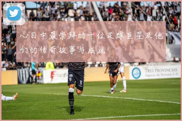 心目中最崇拜的十位足球巨星及他们的传奇故事与成就