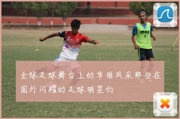 全球足球舞台上的华丽风采那些在国外闪耀的足球明星们