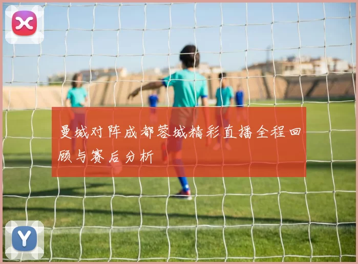 曼城对阵成都蓉城精彩直播全程回顾与赛后分析