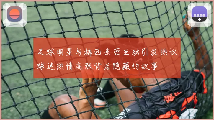 足球明星与梅西亲密互动引发热议球迷热情高涨背后隐藏的故事