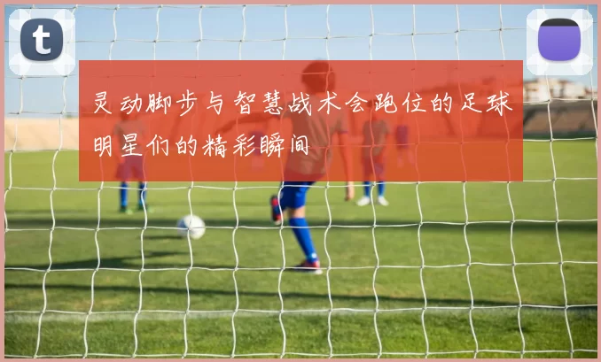 灵动脚步与智慧战术会跑位的足球明星们的精彩瞬间