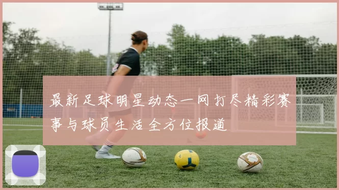 最新足球明星动态一网打尽精彩赛事与球员生活全方位报道