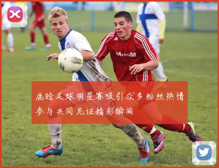 鹿晗足球明星赛吸引众多粉丝热情参与共同见证精彩瞬间