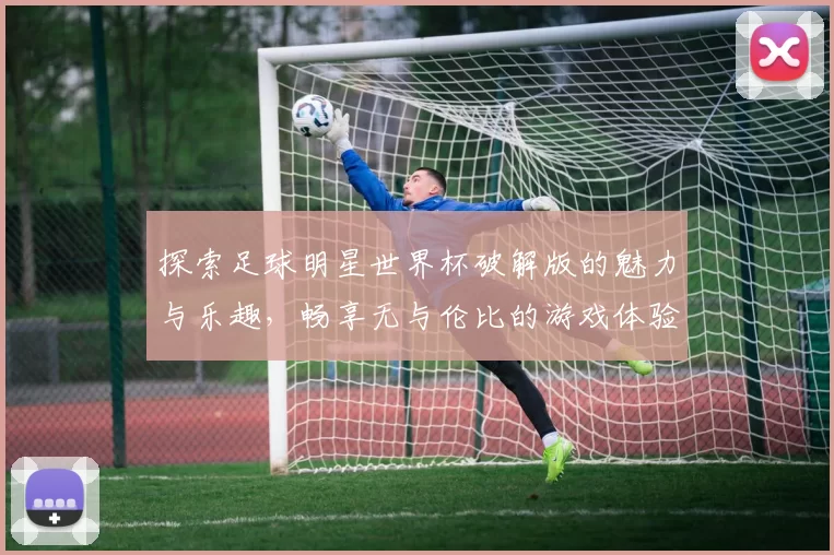 探索足球明星世界杯破解版的魅力与乐趣，畅享无与伦比的游戏体验与激情对决