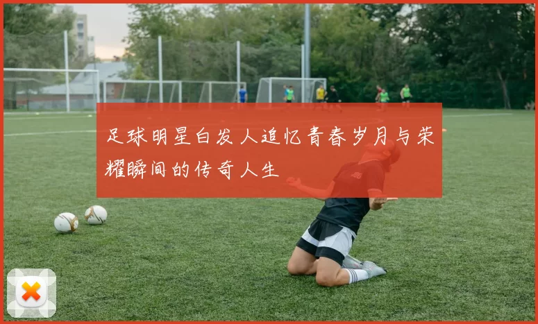 足球明星白发人追忆青春岁月与荣耀瞬间的传奇人生