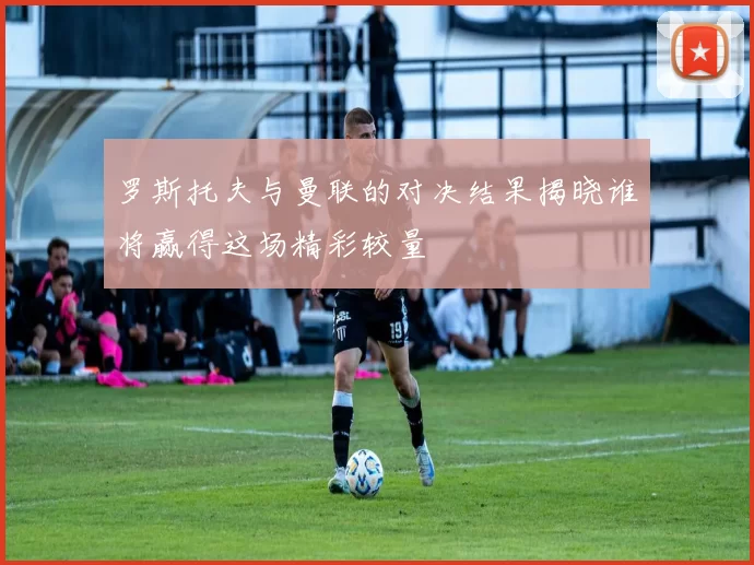 罗斯托夫与曼联的对决结果揭晓谁将赢得这场精彩较量