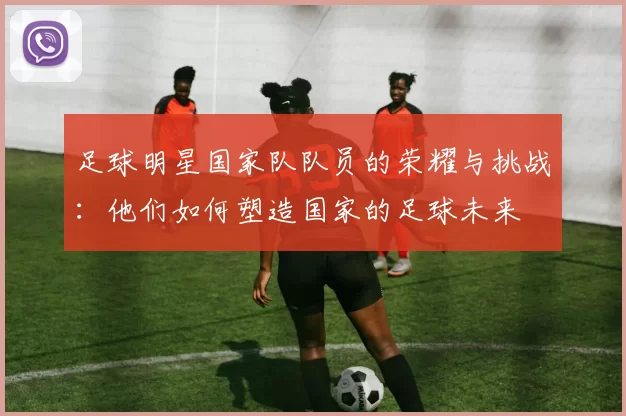 足球明星国家队队员的荣耀与挑战：他们如何塑造国家的足球未来