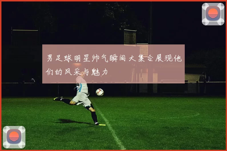 男足球明星帅气瞬间大集合展现他们的风采与魅力