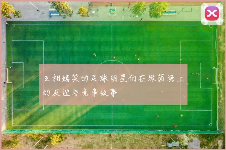 互相嬉笑的足球明星们在绿茵场上的友谊与竞争故事