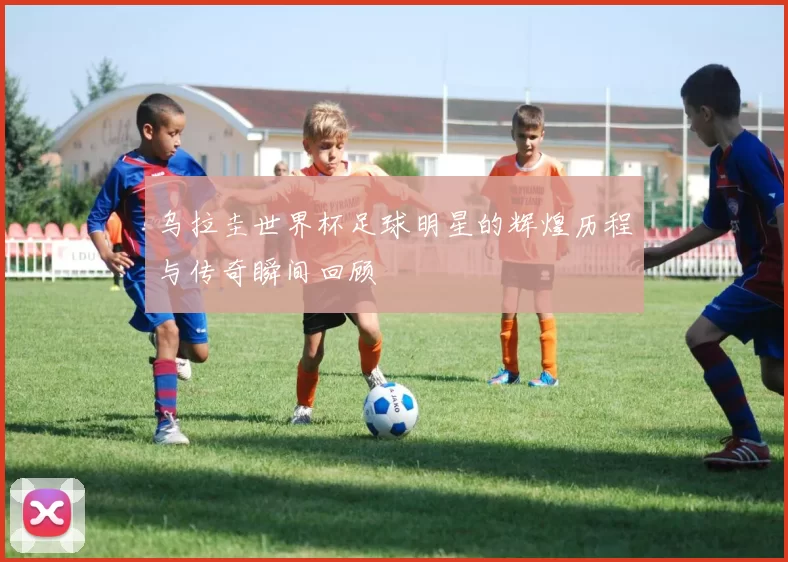 乌拉圭世界杯足球明星的辉煌历程与传奇瞬间回顾