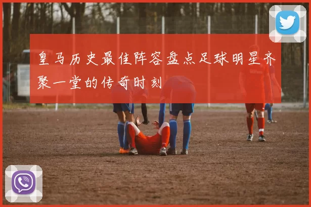 皇马历史最佳阵容盘点足球明星齐聚一堂的传奇时刻