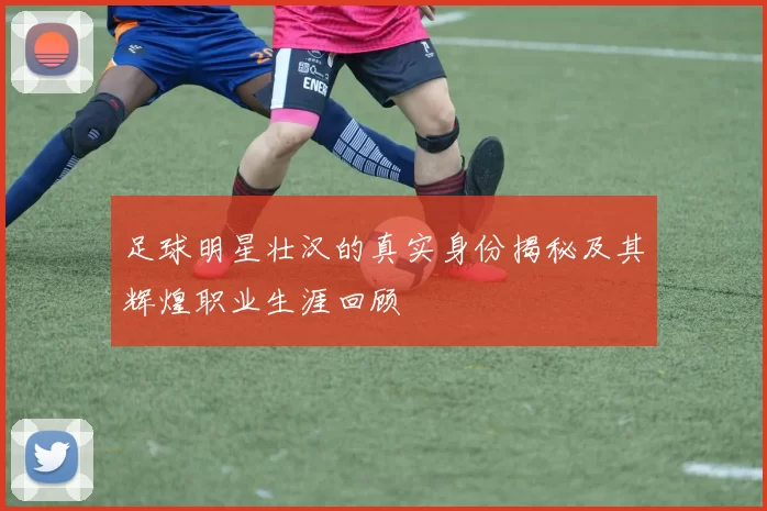 足球明星壮汉的真实身份揭秘及其辉煌职业生涯回顾