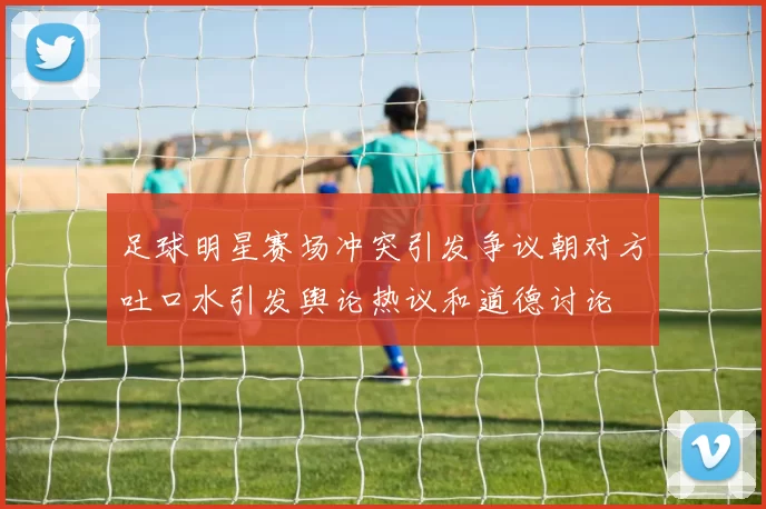 足球明星赛场冲突引发争议朝对方吐口水引发舆论热议和道德讨论