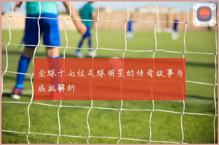 全球十七位足球明星的传奇故事与成就解析