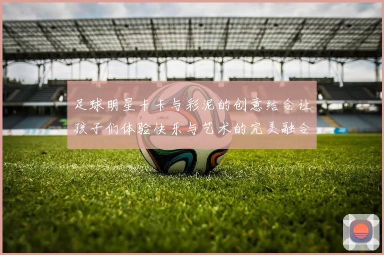 足球明星卡卡与彩泥的创意结合让孩子们体验快乐与艺术的完美融合