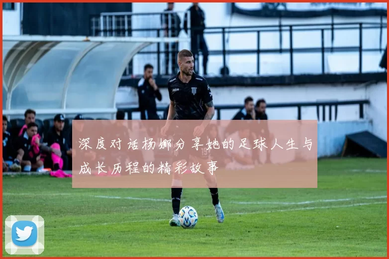 深度对话杨娜分享她的足球人生与成长历程的精彩故事