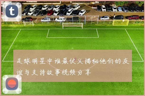 足球明星中谁最仗义揭秘他们的友谊与支持故事视频分享