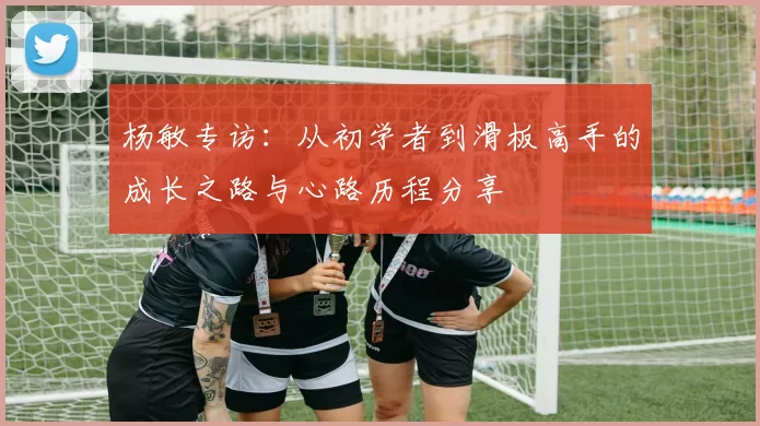 杨敏专访：从初学者到滑板高手的成长之路与心路历程分享