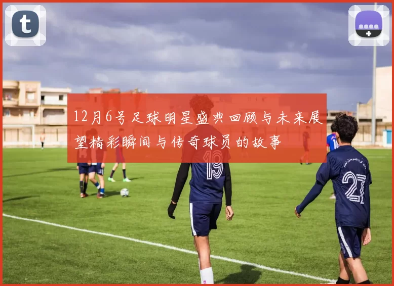 12月6号足球明星盛典回顾与未来展望精彩瞬间与传奇球员的故事