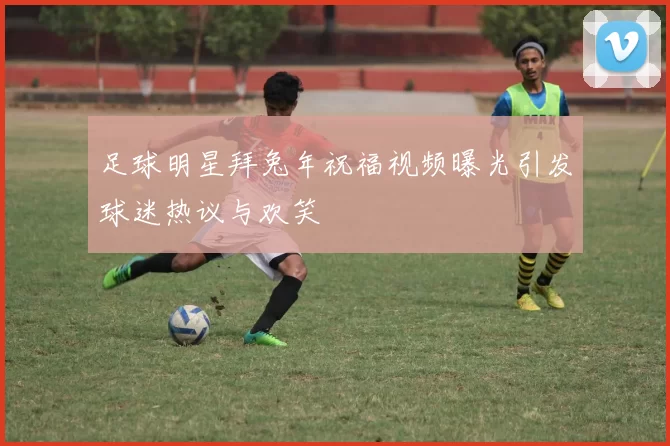 足球明星拜兔年祝福视频曝光引发球迷热议与欢笑