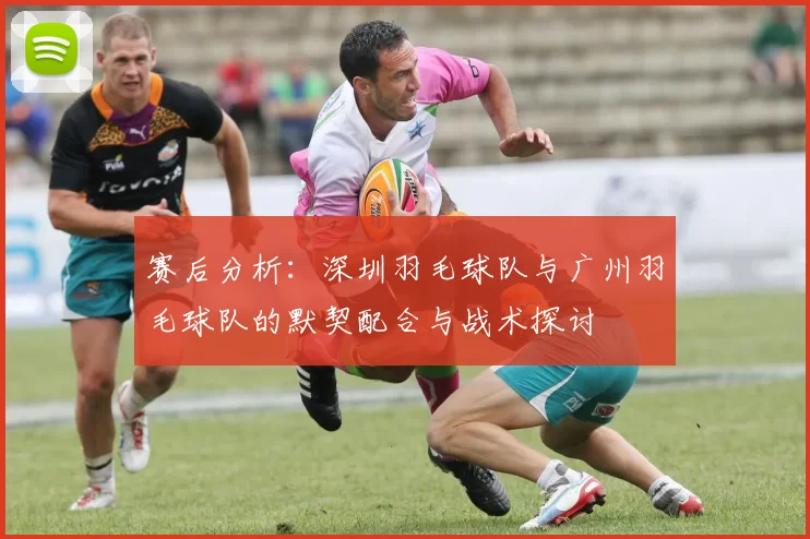 赛后分析：深圳羽毛球队与广州羽毛球队的默契配合与战术探讨