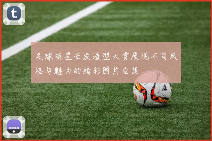 足球明星长发造型大赏展现不同风格与魅力的精彩图片合集