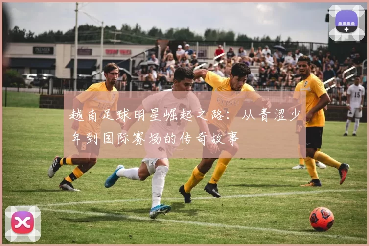 越南足球明星崛起之路：从青涩少年到国际赛场的传奇故事